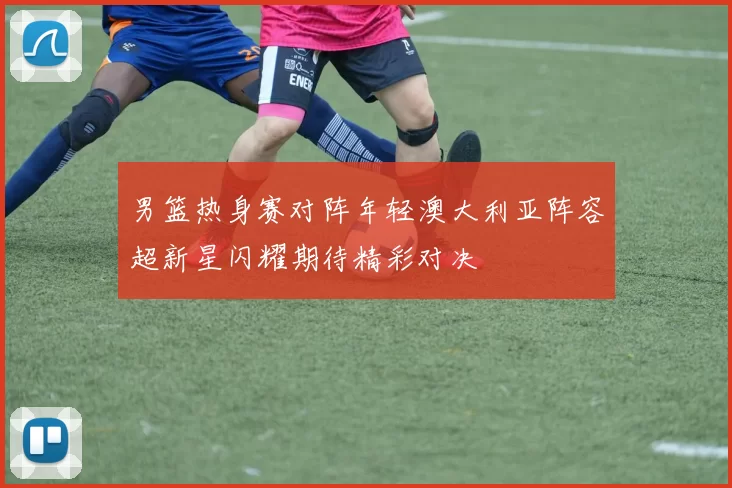 男篮热身赛对阵年轻澳大利亚阵容超新星闪耀期待精彩对决