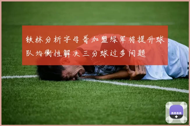 铁林分析字母哥加盟绿军将提升球队均衡性解决三分球过多问题