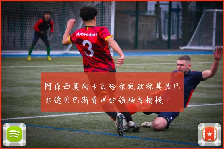 阿森西奥向卡瓦哈尔致敬称其为巴尔德贝巴斯青训的领袖与楷模