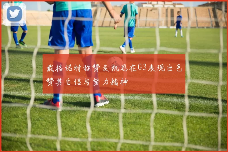 戴格诺特称赞麦凯恩在G3表现出色赞其自信与努力精神