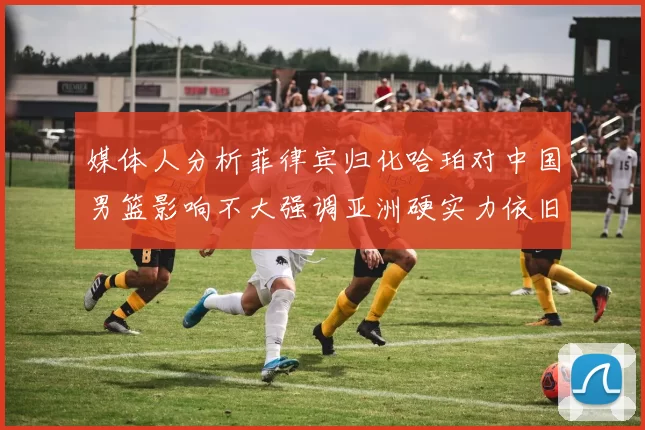 媒体人分析菲律宾归化哈珀对中国男篮影响不大强调亚洲硬实力依旧强劲