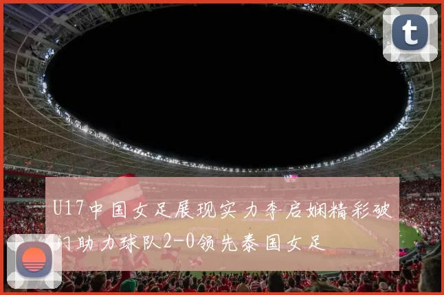 U17中国女足展现实力李启娴精彩破门助力球队2-0领先泰国女足