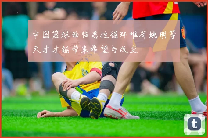 中国篮球面临恶性循环唯有姚明等天才才能带来希望与改变