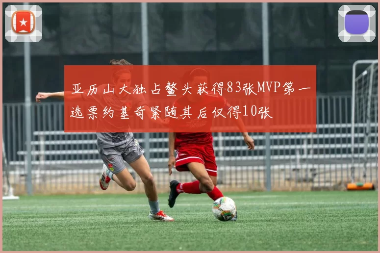 亚历山大独占鳌头获得83张MVP第一选票约基奇紧随其后仅得10张