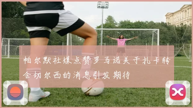 帕尔默社媒点赞罗马诺关于扎卡转会切尔西的消息引发期待
