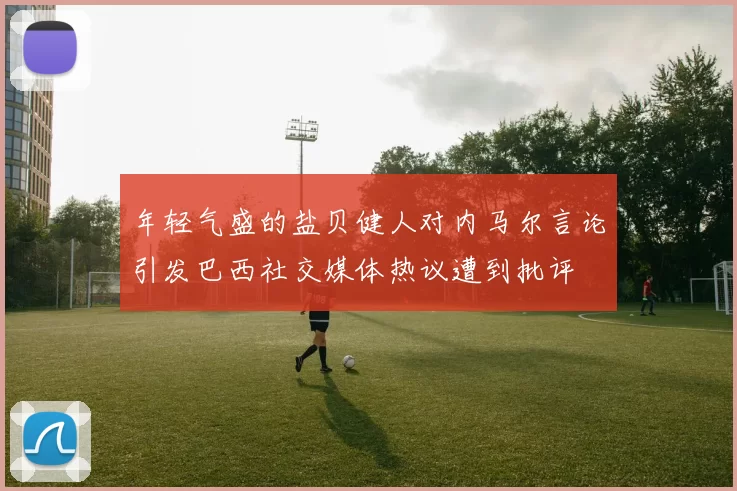 年轻气盛的盐贝健人对内马尔言论引发巴西社交媒体热议遭到批评