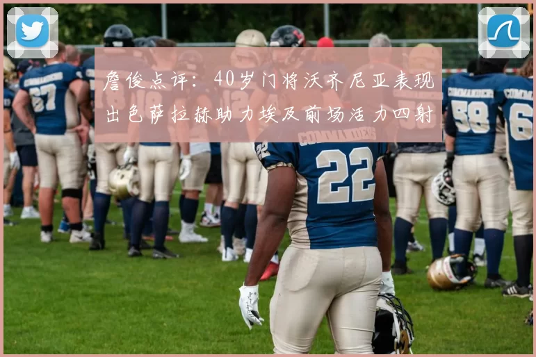 詹俊点评：40岁门将沃齐尼亚表现出色萨拉赫助力埃及前场活力四射