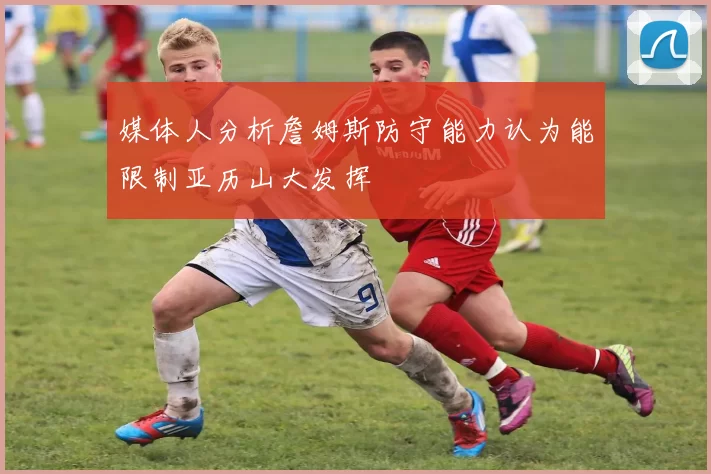 媒体人分析詹姆斯防守能力认为能限制亚历山大发挥