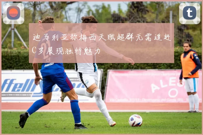 迪马利亚称梅西天赋超群无需追赶C罗展现独特魅力