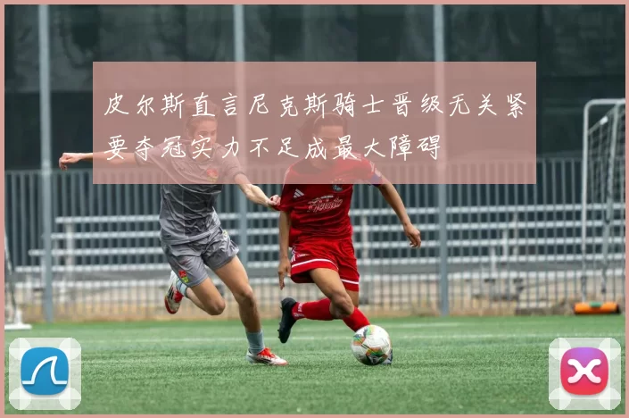 皮尔斯直言尼克斯骑士晋级无关紧要夺冠实力不足成最大障碍